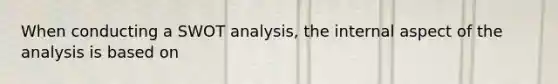 When conducting a SWOT analysis, the internal aspect of the analysis is based on