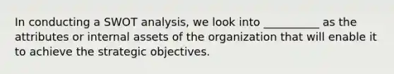 In conducting a SWOT analysis, we look into __________ as the attributes or internal assets of the organization that will enable it to achieve the strategic objectives.