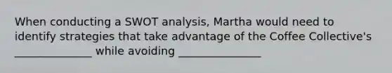 When conducting a SWOT analysis, Martha would need to identify strategies that take advantage of the Coffee Collective's ______________ while avoiding _______________