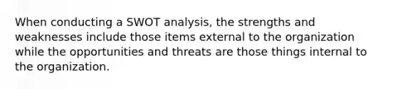 When conducting a SWOT analysis, the strengths and weaknesses include those items external to the organization while the opportunities and threats are those things internal to the organization.