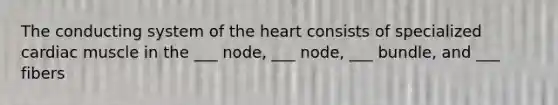 The conducting system of the heart consists of specialized cardiac muscle in the ___ node, ___ node, ___ bundle, and ___ fibers