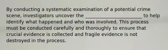 By conducting a systematic examination of a potential crime scene, investigators uncover the ________________________ to help identify what happened and who was involved. This process must be conducted carefully and thoroughly to ensure that crucial evidence is collected and fragile evidence is not destroyed in the process.