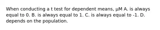 When conducting a t test for dependent means, μM A. is always equal to 0. B. is always equal to 1. C. is always equal to -1. D. depends on the population.