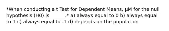 *When conducting a t Test for Dependent Means, μM for the null hypothesis (H0) is ______.* a) always equal to 0 b) always equal to 1 c) always equal to -1 d) depends on the population