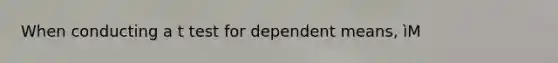 When conducting a t test for dependent means, ìM