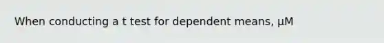 When conducting a t test for dependent means, μM