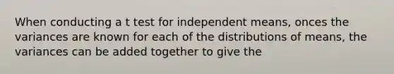 When conducting a t test for independent means, onces the variances are known for each of the distributions of means, the variances can be added together to give the