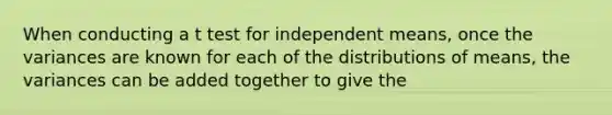 When conducting a t test for independent means, once the variances are known for each of the distributions of means, the variances can be added together to give the