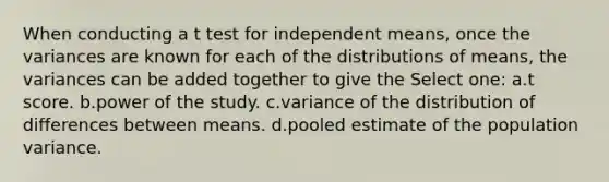 When conducting a t test for independent means, once the variances are known for each of the distributions of means, the variances can be added together to give the Select one: a.t score. b.power of the study. c.variance of the distribution of differences between means. d.pooled estimate of the population variance.