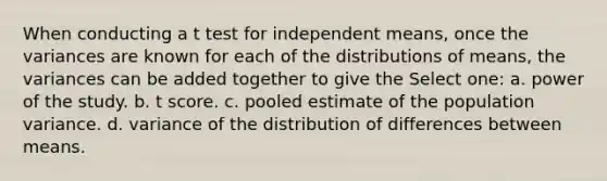 When conducting a t test for independent means, once the variances are known for each of the distributions of means, the variances can be added together to give the Select one: a. power of the study. b. t score. c. pooled estimate of the population variance. d. variance of the distribution of differences between means.