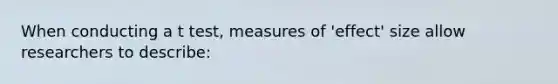 When conducting a t test, measures of 'effect' size allow researchers to describe: