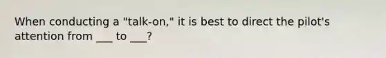 When conducting a "talk-on," it is best to direct the pilot's attention from ___ to ___?
