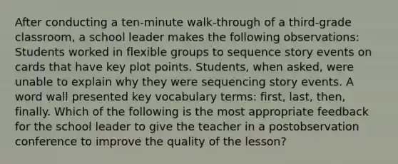 After conducting a ten-minute walk-through of a third-grade classroom, a school leader makes the following observations: Students worked in flexible groups to sequence story events on cards that have key plot points. Students, when asked, were unable to explain why they were sequencing story events. A word wall presented key vocabulary terms: first, last, then, finally. Which of the following is the most appropriate feedback for the school leader to give the teacher in a postobservation conference to improve the quality of the lesson?