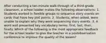 After conducting a ten-minute walk-through of a third-grade classroom, a school leader makes the following observations: 1. Students worked in flexible groups to sequence story events on cards that have key plot points. 2. Students, when asked, were unable to explain why they were sequencing story events. 3. A word wall presented key vocabulary terms: first, last, then, finally. Which of the following is the most appropriate feedback for the school leader to give the teacher in a postobservation conference to improve the quality of the lesson?