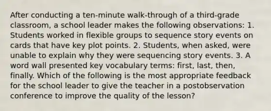 After conducting a ten-minute walk-through of a third-grade classroom, a school leader makes the following observations: 1. Students worked in flexible groups to sequence story events on cards that have key plot points. 2. Students, when asked, were unable to explain why they were sequencing story events. 3. A word wall presented key vocabulary terms: first, last, then, finally. Which of the following is the most appropriate feedback for the school leader to give the teacher in a postobservation conference to improve the quality of the lesson?