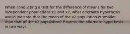 When conducting a test for the difference of means for two independent populations x1 and x2, what alternate hypothesis would indicate that the mean of the x2 population is smaller than that of the x1 population? Express the alternate hypothesis in two ways.