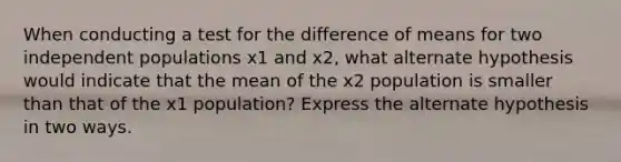 When conducting a test for the difference of means for two independent populations x1 and x2, what alternate hypothesis would indicate that the mean of the x2 population is smaller than that of the x1 population? Express the alternate hypothesis in two ways.