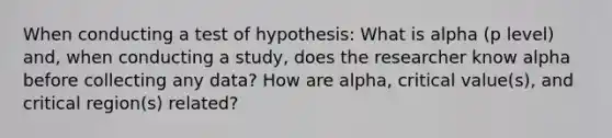 When conducting a test of hypothesis: What is alpha (p level) and, when conducting a study, does the researcher know alpha before collecting any data? How are alpha, critical value(s), and critical region(s) related?