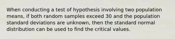 When conducting a test of hypothesis involving two population means, if both random samples exceed 30 and the population standard deviations are unknown, then the standard normal distribution can be used to find the critical values.