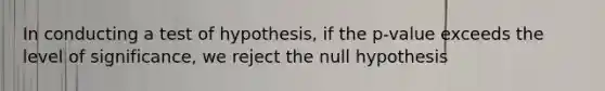 In conducting a test of hypothesis, if the p-value exceeds the level of significance, we reject the null hypothesis