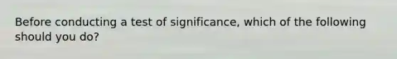 Before conducting a test of significance, which of the following should you do?