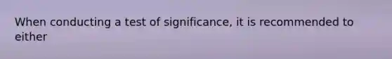 When conducting a test of significance, it is recommended to either