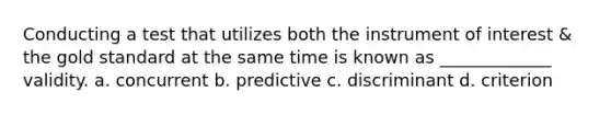 Conducting a test that utilizes both the instrument of interest & the gold standard at the same time is known as _____________ validity. a. concurrent b. predictive c. discriminant d. criterion