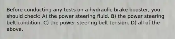 Before conducting any tests on a hydraulic brake booster, you should check: A) the power steering fluid. B) the power steering belt condition. C) the power steering belt tension. D) all of the above.