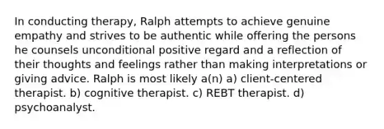 In conducting therapy, Ralph attempts to achieve genuine empathy and strives to be authentic while offering the persons he counsels unconditional positive regard and a reflection of their thoughts and feelings rather than making interpretations or giving advice. Ralph is most likely a(n) a) client-centered therapist. b) cognitive therapist. c) REBT therapist. d) psychoanalyst.