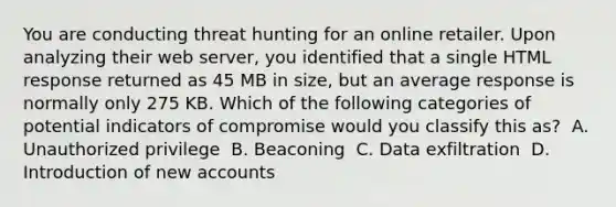 You are conducting threat hunting for an online retailer. Upon analyzing their web server, you identified that a single HTML response returned as 45 MB in size, but an average response is normally only 275 KB. Which of the following categories of potential indicators of compromise would you classify this as? ​ A. Unauthorized privilege ​ B. Beaconing ​ C. Data exfiltration ​ D. Introduction of new accounts