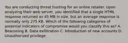 You are conducting threat hunting for an online retailer. Upon analyzing their web server, you identified that a single HTML response returned as 45 MB in size, but an average response is normally only 275 KB. Which of the following categories of potential indicators of compromise would you classify this as? A. Beaconing B. Data exfiltration C. Introduction of new accounts D. Unauthorized privilege