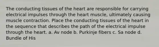 The conducting tissues of the heart are responsible for carrying electrical impulses through the heart muscle, ultimately causing muscle contraction. Place the conducting tissues of the heart in the sequence that describes the path of the electrical impulse through the heart. a. Av node b. Purkinje fibers c. Sa node d. Bundle of His