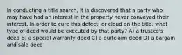 In conducting a title search, it is discovered that a party who may have had an interest in the property never conveyed their interest. In order to cure this defect, or cloud on the title, what type of deed would be executed by that party? A) a trustee's deed B) a special warranty deed C) a quitclaim deed D) a bargain and sale deed