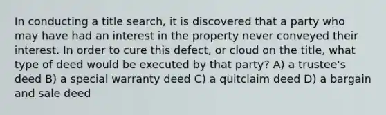 In conducting a title search, it is discovered that a party who may have had an interest in the property never conveyed their interest. In order to cure this defect, or cloud on the title, what type of deed would be executed by that party? A) a trustee's deed B) a special warranty deed C) a quitclaim deed D) a bargain and sale deed