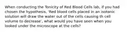 When conducting the Tonicity of Red Blood Cells lab, if you had chosen the hypothesis, 'Red blood cells placed in an isotonic solution will draw the water out of the cells causing th cell volume to decrease', what would you have seen when you looked under the microscope at the cells?