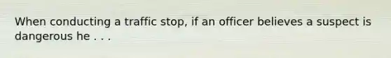 When conducting a traffic stop, if an officer believes a suspect is dangerous he . . .