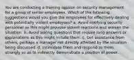 You are conducting a training session on security management for a group of senior employees. Which of the following suggestions would you give the employees for effectively dealing with potentially violent employees? a. Avoid notifying security personnel as this might provoke violent reactions and worsen the situation. b. Avoid asking questions that require long answers or explanations as this might irritate them. c. Get assistance from others, perhaps a manager not directly affected by the situation being discussed. d. Intimidate them and respond to them strongly so as to indirectly demonstrate a position of power.