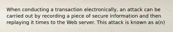 When conducting a transaction electronically, an attack can be carried out by recording a piece of secure information and then replaying it times to the Web server. This attack is known as a(n)