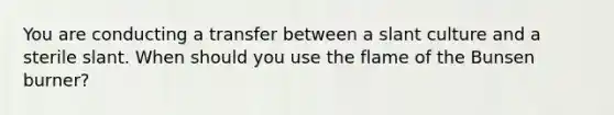 You are conducting a transfer between a slant culture and a sterile slant. When should you use the flame of the Bunsen burner?