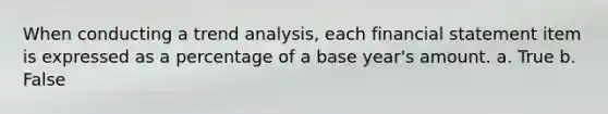 When conducting a trend analysis, each financial statement item is expressed as a percentage of a base year's amount. a. True b. False