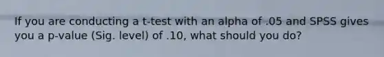 If you are conducting a t-test with an alpha of .05 and SPSS gives you a p-value (Sig. level) of .10, what should you do?