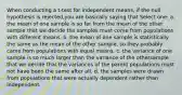 When conducting a t-test for independent means, if the null hypothesis is rejected,you are basically saying that Select one: a. the mean of one sample is so far from the mean of the other sample that we decide the samples must come from populations with different means. b. the mean of one sample is statistically the same as the mean of the other sample, so they probably came from populations with equal means. c. the variance of one sample is so much larger than the variance of the othersample that we decide that the variances of the parent populations must not have been the same after all. d. the samples were drawn from populations that were actually dependent rather than independent.