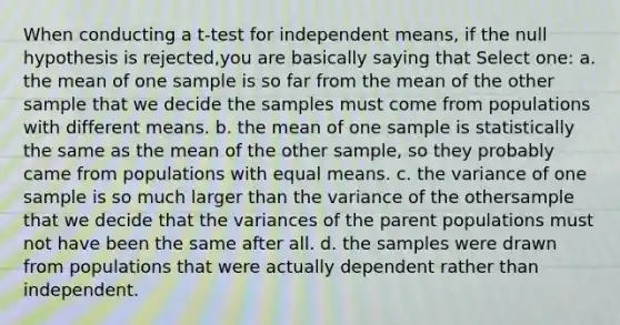 When conducting a t-test for independent means, if the null hypothesis is rejected,you are basically saying that Select one: a. the mean of one sample is so far from the mean of the other sample that we decide the samples must come from populations with different means. b. the mean of one sample is statistically the same as the mean of the other sample, so they probably came from populations with equal means. c. the variance of one sample is so much larger than the variance of the othersample that we decide that the variances of the parent populations must not have been the same after all. d. the samples were drawn from populations that were actually dependent rather than independent.