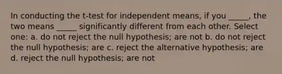 In conducting the t-test for independent means, if you _____, the two means _____ significantly different from each other. Select one: a. do not reject the null hypothesis; are not b. do not reject the null hypothesis; are c. reject the alternative hypothesis; are d. reject the null hypothesis; are not