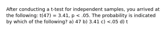 After conducting a t-test for independent samples, you arrived at the following: t(47) = 3.41, p < .05. The probability is indicated by which of the following? a) 47 b) 3.41 c) <.05 d) t