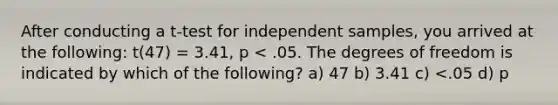 After conducting a t-test for independent samples, you arrived at the following: t(47) = 3.41, p < .05. The degrees of freedom is indicated by which of the following? a) 47 b) 3.41 c) <.05 d) p