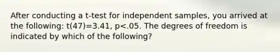 After conducting a t-test for independent samples, you arrived at the following: t(47)=3.41, p<.05. The degrees of freedom is indicated by which of the following?