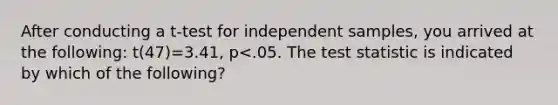 After conducting a t-test for independent samples, you arrived at the following: t(47)=3.41, p<.05. The test statistic is indicated by which of the following?