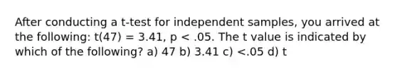 After conducting a t-test for independent samples, you arrived at the following: t(47) = 3.41, p < .05. The t value is indicated by which of the following? a) 47 b) 3.41 c) <.05 d) t