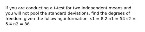 If you are conducting a t-test for two independent means and you will not pool the standard deviations, find the degrees of freedom given the following information. s1 = 8.2 n1 = 54 s2 = 5.4 n2 = 38